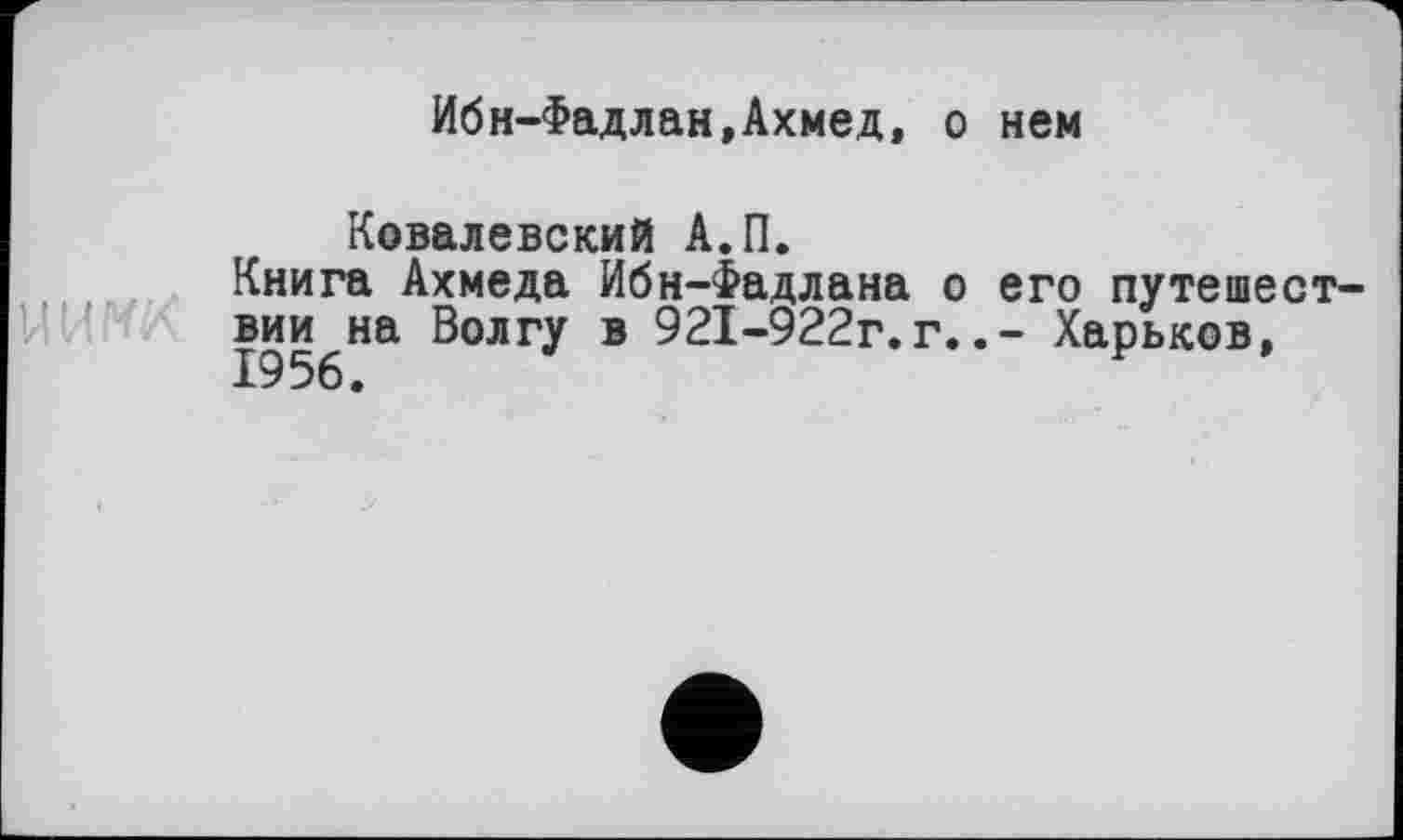 ﻿Ибн-Фадлан,Ахмед, о нем
Ковалевский А.П.
Книга Ахмеда Ибн-Фадлана о его путешествии на Волгу в 921-922г.г..- Харьков,